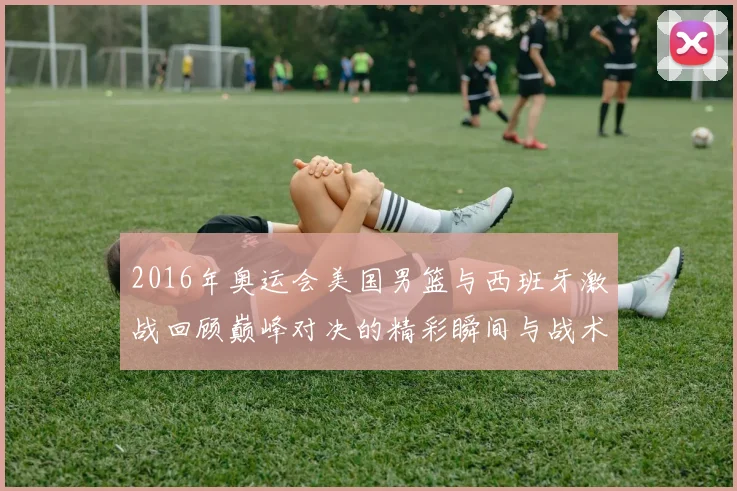 2016年奥运会美国男篮与西班牙激战回顾巅峰对决的精彩瞬间与战术分析