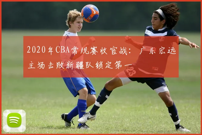 2020年CBA常规赛收官战：广东宏远主场击败新疆队锁定第一