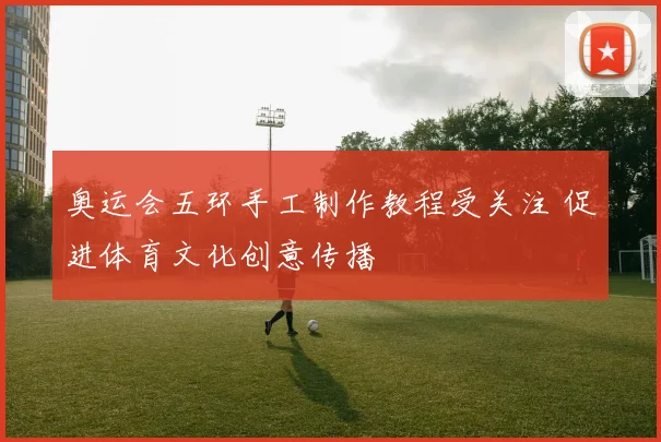 奥运会五环手工制作教程受关注 促进体育文化创意传播